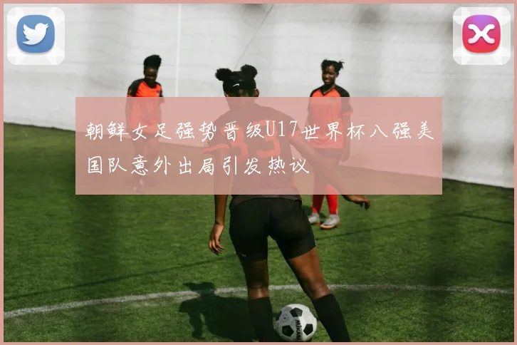 朝鲜女足强势晋级U17世界杯八强美国队意外出局引发热议