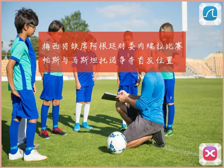 梅西将缺席阿根廷对委内瑞拉比赛帕斯与马斯坦托诺争夺首发位置