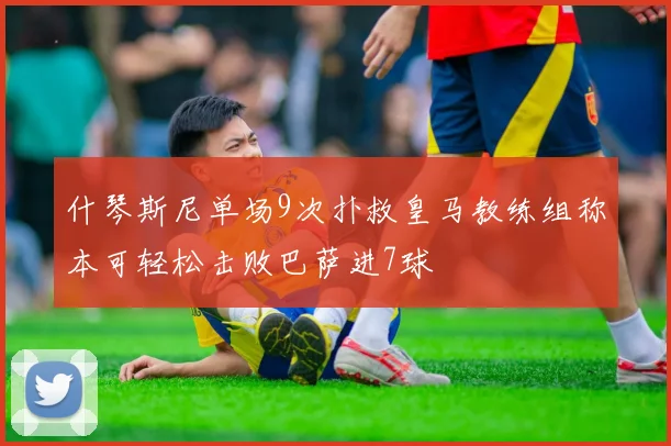 什琴斯尼单场9次扑救皇马教练组称本可轻松击败巴萨进7球