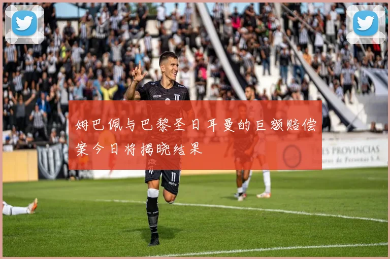 姆巴佩与巴黎圣日耳曼的巨额赔偿案今日将揭晓结果