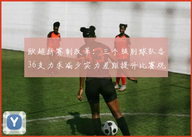 欧超新赛制改革：三个级别球队各36支力求减少实力差距提升比赛观赏性