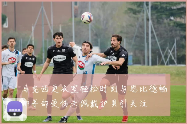 马克西更衣室轻松时刻与恩比德畅聊手部受伤未佩戴护具引关注