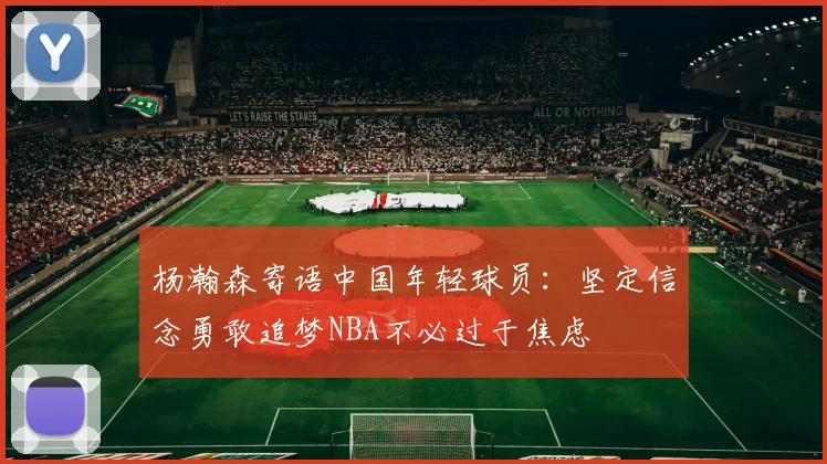 杨瀚森寄语中国年轻球员：坚定信念勇敢追梦NBA不必过于焦虑