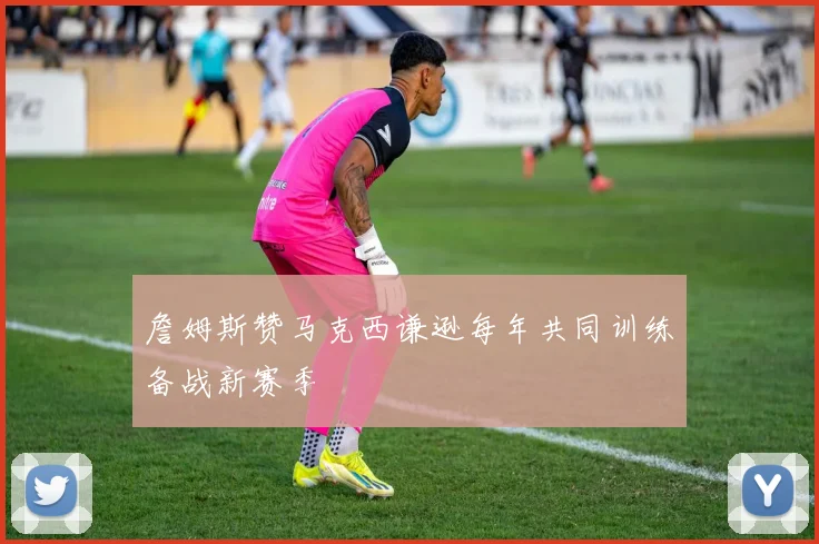 詹姆斯赞马克西谦逊每年共同训练备战新赛季