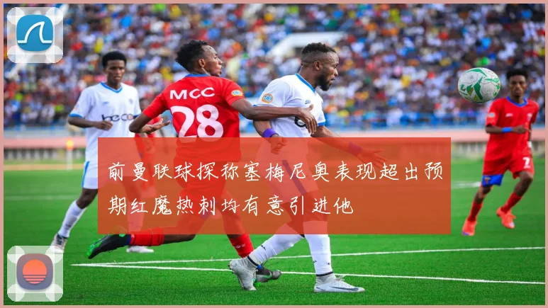 前曼联球探称塞梅尼奥表现超出预期红魔热刺均有意引进他