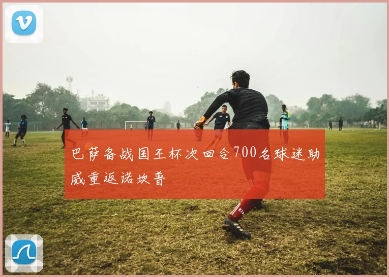 巴萨备战国王杯次回合700名球迷助威重返诺坎普