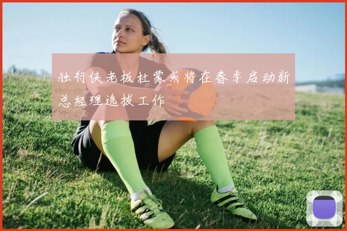 独行侠老板杜蒙或将在春季启动新总经理选拔工作