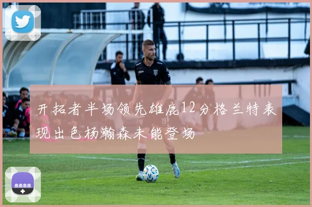 开拓者半场领先雄鹿12分格兰特表现出色杨瀚森未能登场