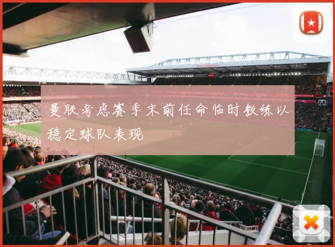 曼联考虑赛季末前任命临时教练以稳定球队表现