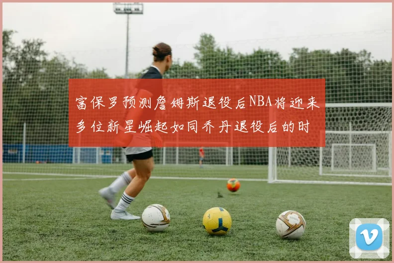 富保罗预测詹姆斯退役后NBA将迎来多位新星崛起如同乔丹退役后的时代