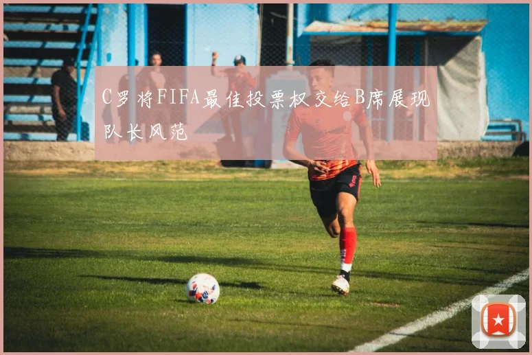 C罗将FIFA最佳投票权交给B席展现队长风范
