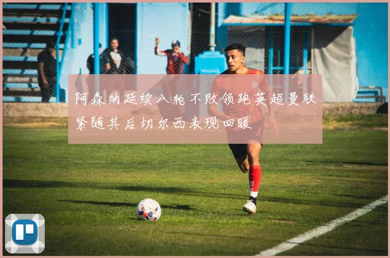 阿森纳延续八轮不败领跑英超曼联紧随其后切尔西表现回暖