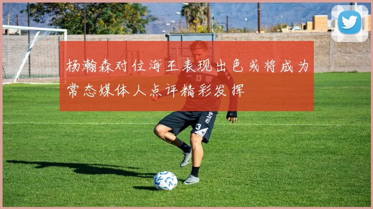 杨瀚森对位海王表现出色或将成为常态媒体人点评精彩发挥