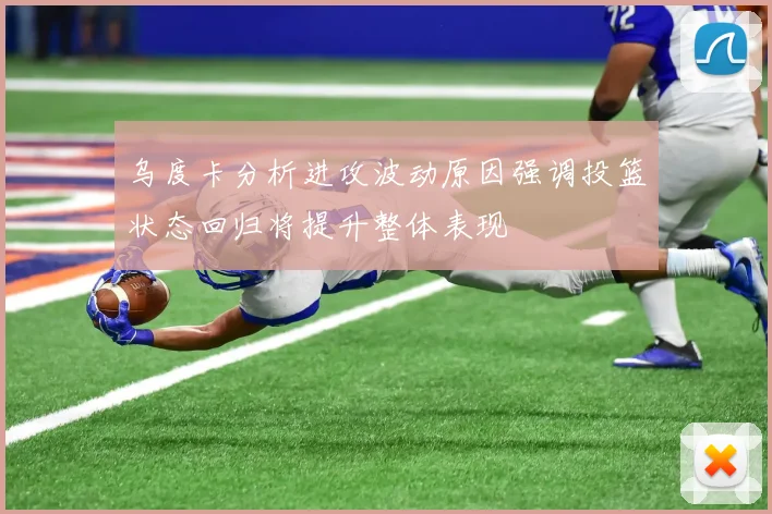 乌度卡分析进攻波动原因强调投篮状态回归将提升整体表现