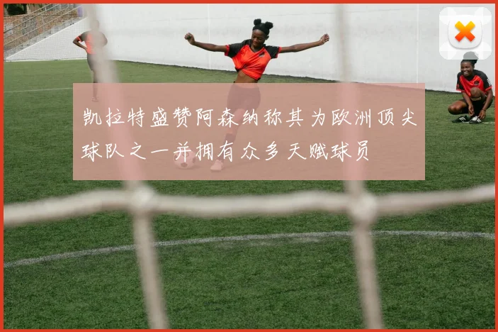 凯拉特盛赞阿森纳称其为欧洲顶尖球队之一并拥有众多天赋球员