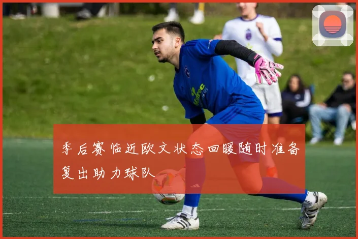 季后赛临近欧文状态回暖随时准备复出助力球队